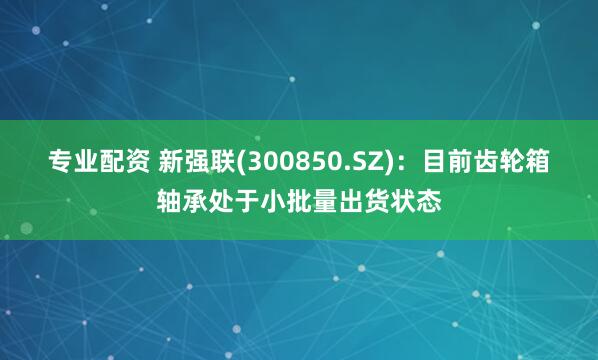 专业配资 新强联(300850.SZ)：目前齿轮箱轴承处于小批量出货状态