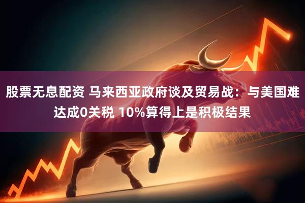 股票无息配资 马来西亚政府谈及贸易战：与美国难达成0关税 10%算得上是积极结果