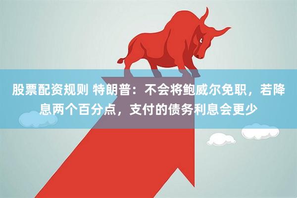 股票配资规则 特朗普：不会将鲍威尔免职，若降息两个百分点，支付的债务利息会更少