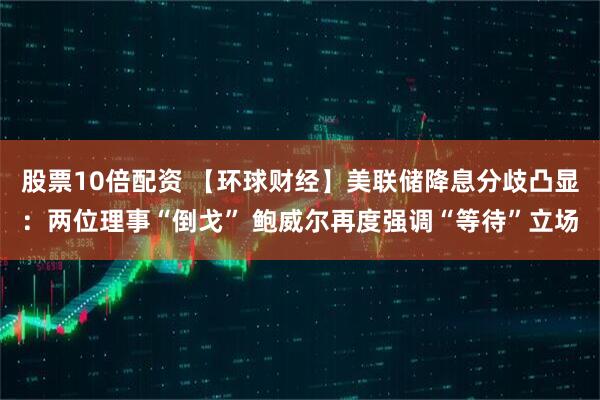 股票10倍配资 【环球财经】美联储降息分歧凸显：两位理事“倒戈” 鲍威尔再度强调“等待”立场