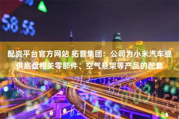 配资平台官方网站 拓普集团：公司为小米汽车提供底盘相关零部件、空气悬架等产品的配套