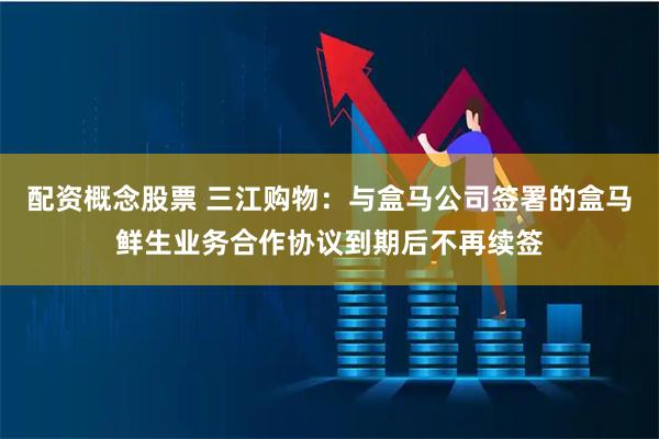 配资概念股票 三江购物：与盒马公司签署的盒马鲜生业务合作协议到期后不再续签