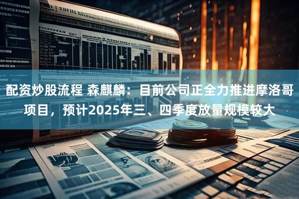 配资炒股流程 森麒麟：目前公司正全力推进摩洛哥项目，预计2025年三、四季度放量规模较大
