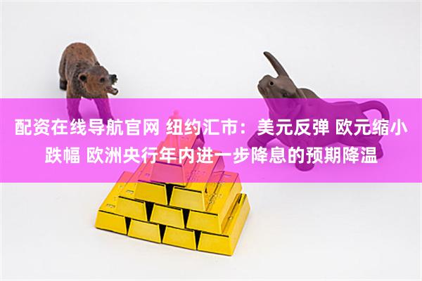 配资在线导航官网 纽约汇市：美元反弹 欧元缩小跌幅 欧洲央行年内进一步降息的预期降温