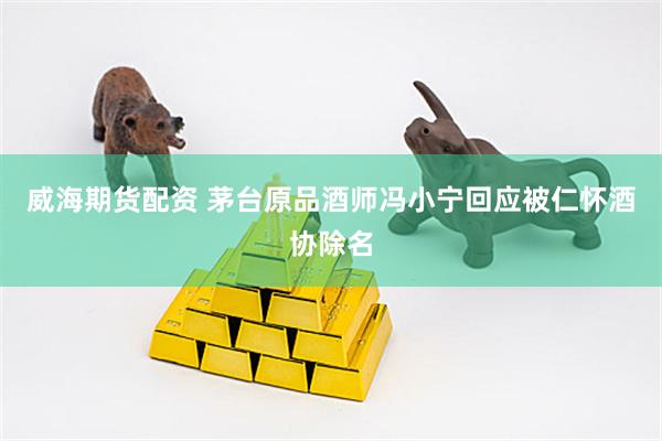 威海期货配资 茅台原品酒师冯小宁回应被仁怀酒协除名