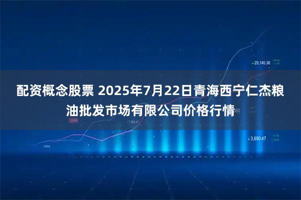 配资概念股票 2025年7月22日青海西宁仁杰粮油批发市场有限公司价格行情