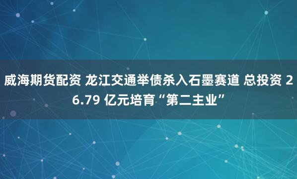 威海期货配资 龙江交通举债杀入石墨赛道 总投资 26.79 亿元培育“第二主业”