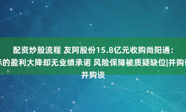 配资炒股流程 友阿股份15.8亿元收购尚阳通：标的盈利大降却无业绩承诺 风险保障被质疑缺位|并购谈